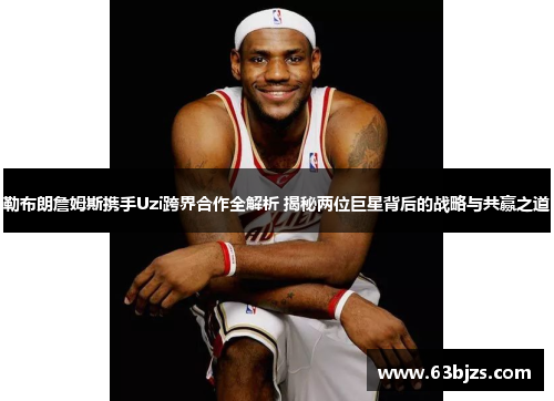 勒布朗詹姆斯携手Uzi跨界合作全解析 揭秘两位巨星背后的战略与共赢之道