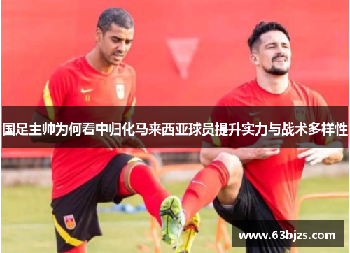 国足主帅为何看中归化马来西亚球员提升实力与战术多样性